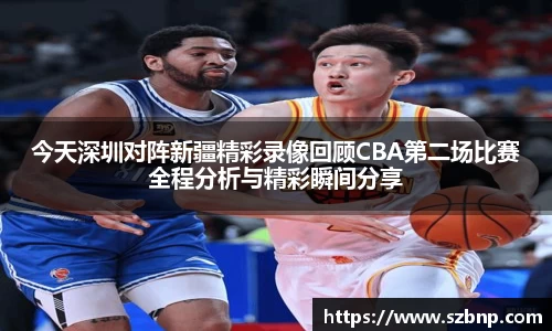 今天深圳对阵新疆精彩录像回顾CBA第二场比赛全程分析与精彩瞬间分享